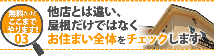 無料だけどここまでやります！03他店とは違い、屋根だけではなくお住まい全体をチェックします