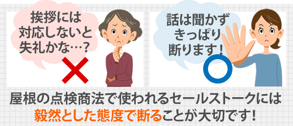 屋根の点検商法で使われるセールストークには、毅然とした態度で断ることが大切です！「挨拶には対応しないと失礼かな…？」と思わずに、話は聞かずきっぱり断りましょう！